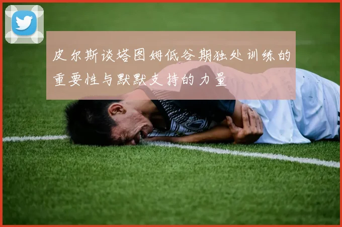 皮尔斯谈塔图姆低谷期独处训练的重要性与默默支持的力量