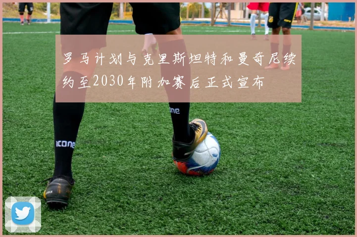 罗马计划与克里斯坦特和曼奇尼续约至2030年附加赛后正式宣布