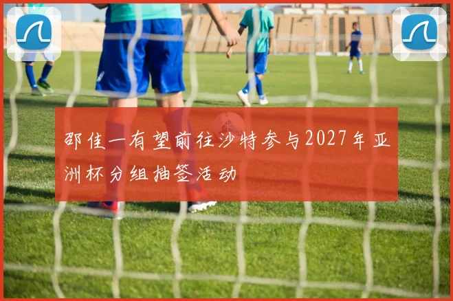 邵佳一有望前往沙特参与2027年亚洲杯分组抽签活动