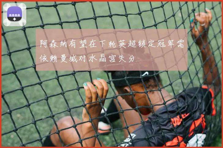 阿森纳有望在下轮英超锁定冠军需依赖曼城对水晶宫失分
