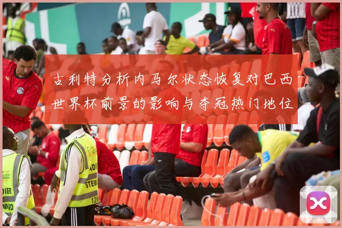 古利特分析内马尔状态恢复对巴西世界杯前景的影响与夺冠热门地位探讨