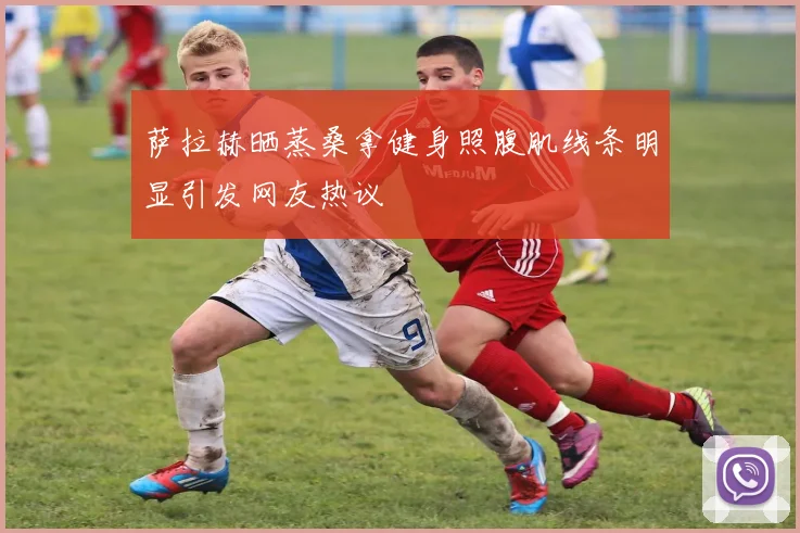 萨拉赫晒蒸桑拿健身照腹肌线条明显引发网友热议