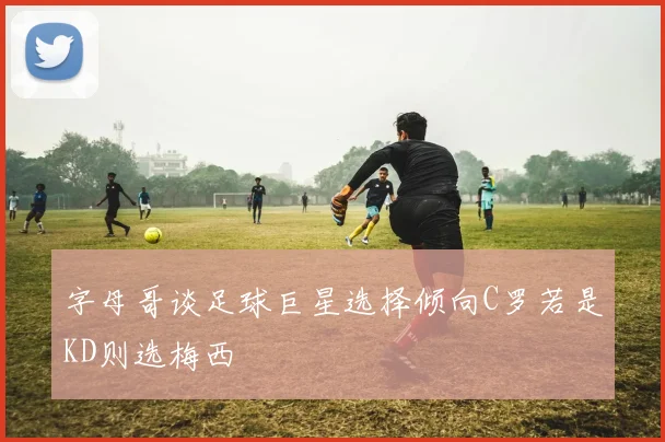 字母哥谈足球巨星选择倾向C罗若是KD则选梅西