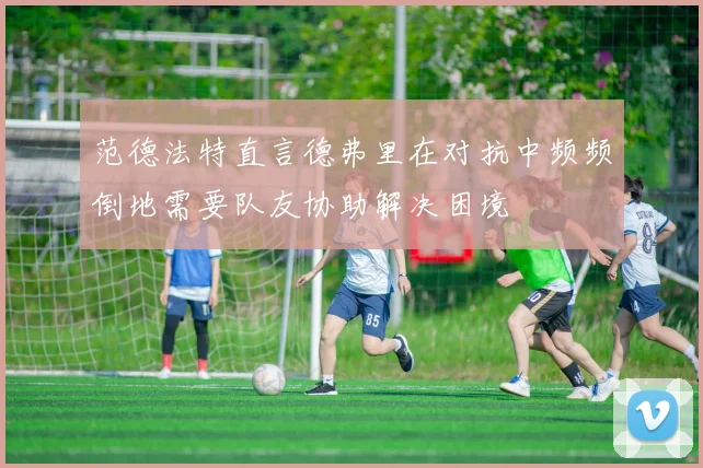 范德法特直言德弗里在对抗中频频倒地需要队友协助解决困境