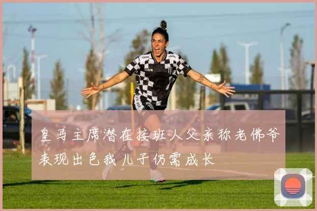 皇马主席潜在接班人父亲称老佛爷表现出色我儿子仍需成长