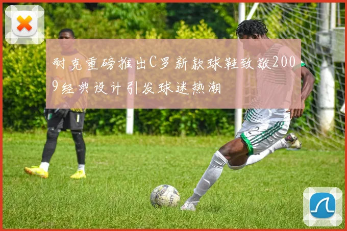 耐克重磅推出C罗新款球鞋致敬2009经典设计引发球迷热潮