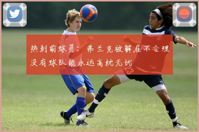 热刺前球员：弗兰克被解雇不合理没有球队能永远高枕无忧