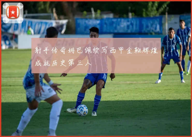 射手传奇姆巴佩续写西甲金靴辉煌成就历史第三人