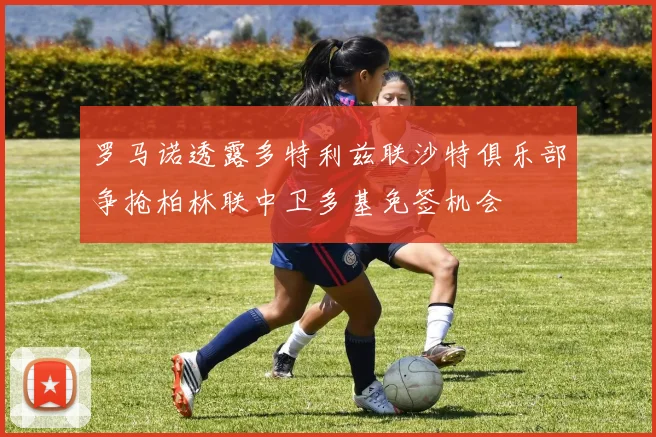 罗马诺透露多特利兹联沙特俱乐部争抢柏林联中卫多基免签机会