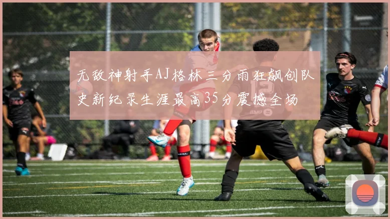 无敌神射手AJ格林三分雨狂飙创队史新纪录生涯最高35分震撼全场
