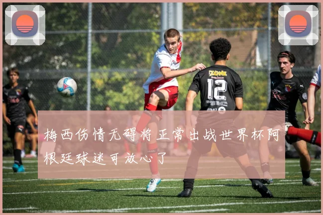 梅西伤情无碍将正常出战世界杯阿根廷球迷可放心了