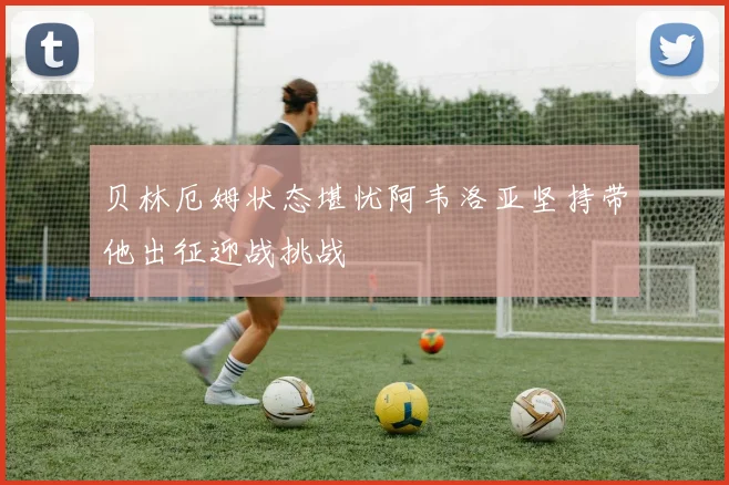 贝林厄姆状态堪忧阿韦洛亚坚持带他出征迎战挑战