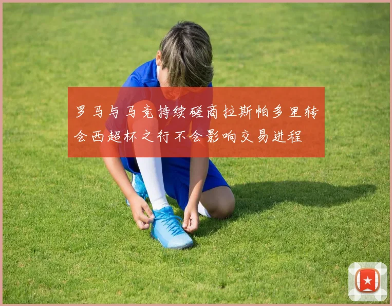 罗马与马竞持续磋商拉斯帕多里转会西超杯之行不会影响交易进程