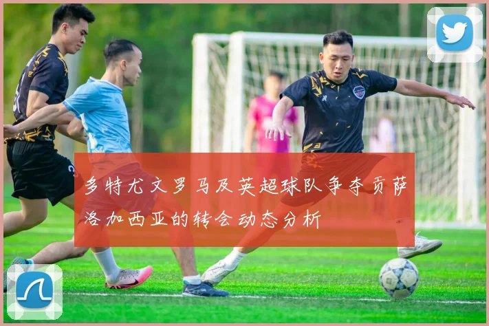 多特尤文罗马及英超球队争夺贡萨洛加西亚的转会动态分析